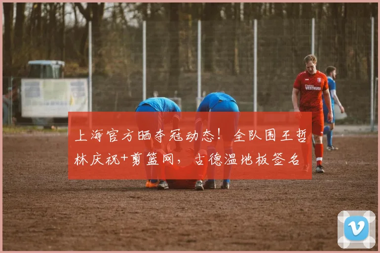 上海官方晒夺冠动态！全队围王哲林庆祝+剪篮网，古德温地板签名