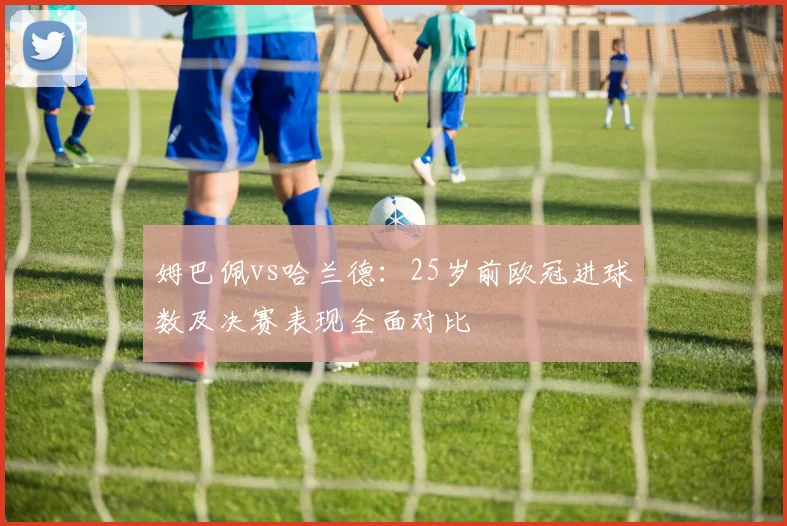 姆巴佩vs哈兰德：25岁前欧冠进球数及决赛表现全面对比