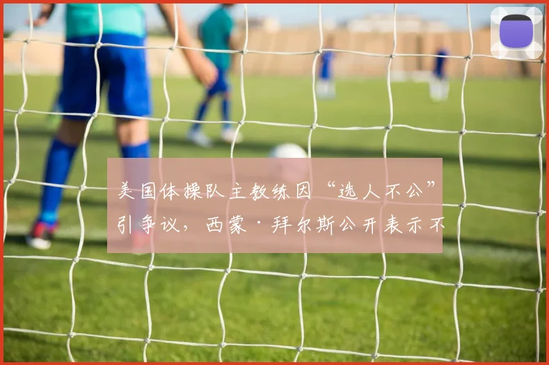 美国体操队主教练因“选人不公”引争议,西蒙·拜尔斯公开表示不满