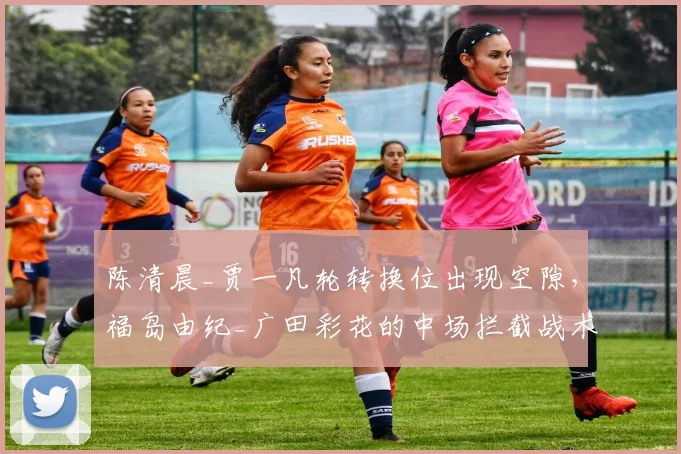 陈清晨_贾一凡轮转换位出现空隙，福岛由纪_广田彩花的中场拦截战术如何利用？