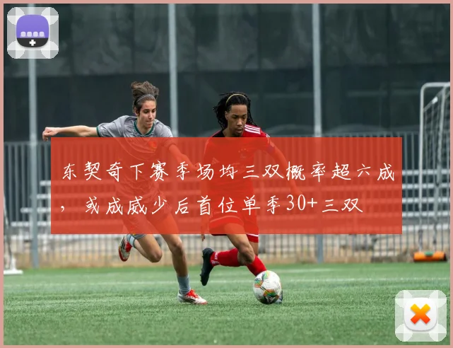 东契奇下赛季场均三双概率超六成，或成威少后首位单季30+三双