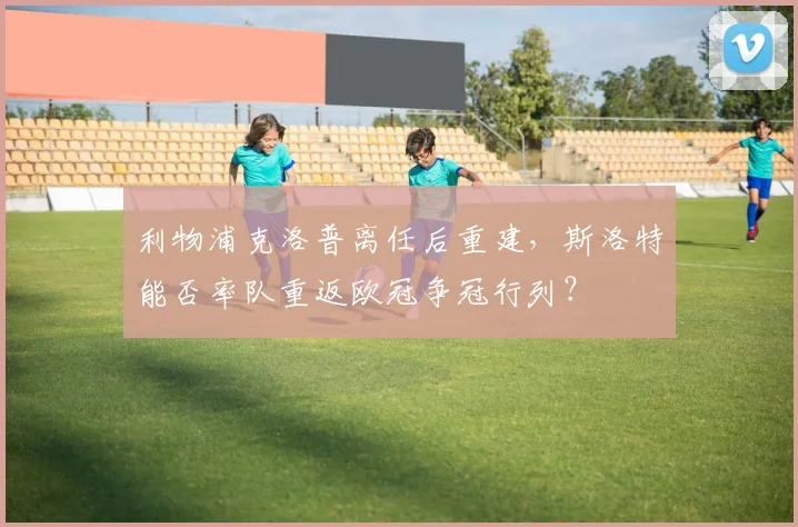 利物浦克洛普离任后重建,斯洛特能否率队重返欧冠争冠行列?