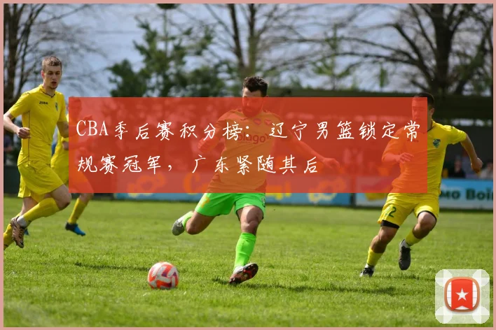 CBA季后赛积分榜:辽宁男篮锁定常规赛冠军,广东紧随其后
