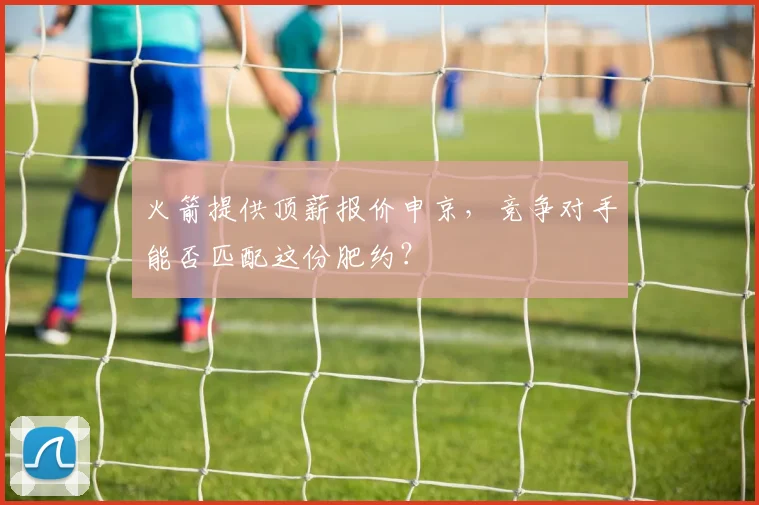 火箭提供顶薪报价申京,竞争对手能否匹配这份肥约?