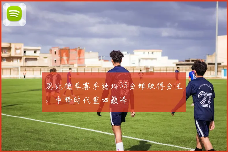 恩比德单赛季场均35分蝉联得分王,中锋时代重回巅峰