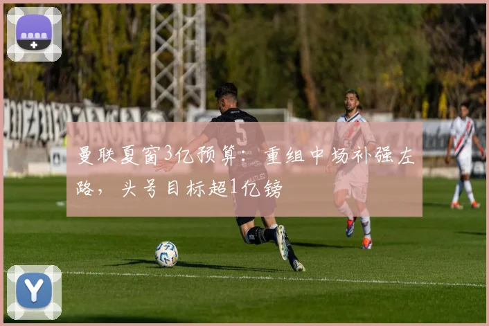 曼联夏窗3亿预算:重组中场补强左路,头号目标超1亿镑
