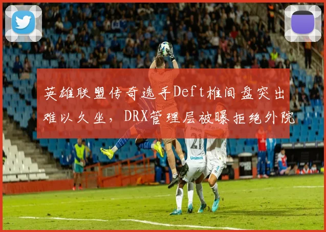 英雄联盟传奇选手Deft椎间盘突出难以久坐，DRX管理层被曝拒绝外院会诊建议